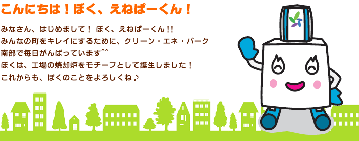 こんにちは！ぼく、えねぱーくん！みなさん、はじめまして！ ぼく、えねぱーくん！！みんなの町をキレイにするために、クリーン・エネ・パーク南部で毎日がんばっています。ぼくは、工場の焼却炉ををモチーフとして誕生しました！これからも、ぼくのことをよろしくね！