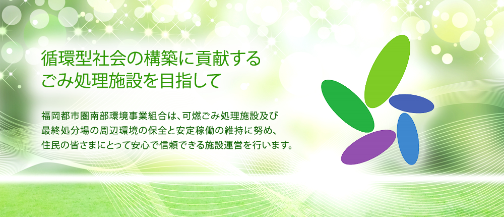 循環型社会の構築に貢献するごみ処理施設を目指して。福岡都市圏南部環境事業組合は、可燃ごみ処理施設及び最終処分場の周辺環境の保全と安定稼働の維持に努め、住民の皆さまにとって安心で信頼できる施設運営を行います。